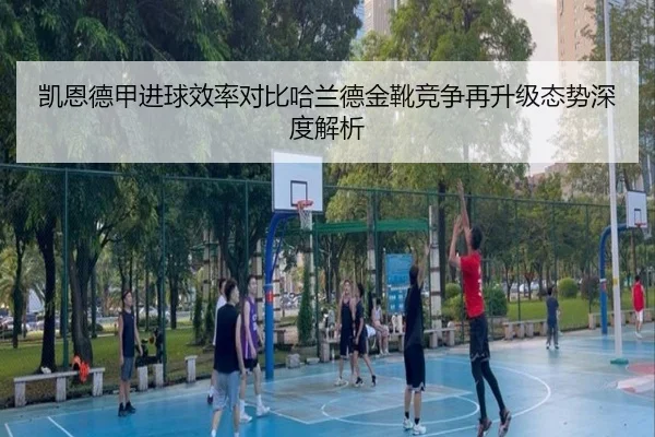 凯恩德甲进球效率对比哈兰德金靴竞争再升级态势深度解析