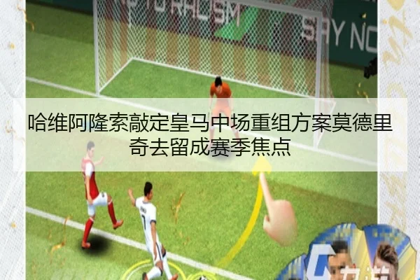 哈维阿隆索敲定皇马中场重组方案莫德里奇去留成赛季焦点