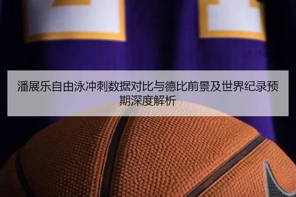 潘展乐自由泳冲刺数据对比与德比前景及世界纪录预期深度解析