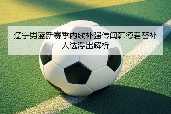 辽宁男篮新赛季内线补强传闻韩德君替补人选浮出解析