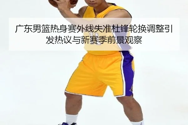 广东男篮热身赛外线失准杜锋轮换调整引发热议与新赛季前景观察