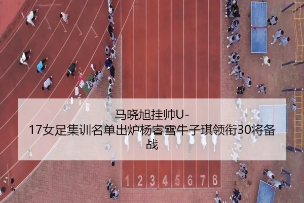 马晓旭挂帅U-17女足集训名单出炉杨睿雪牛子琪领衔30将备战