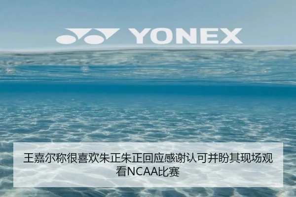王嘉尔称很喜欢朱正朱正回应感谢认可并盼其现场观看NCAA比赛